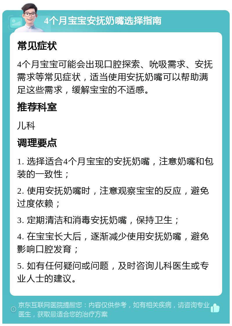 4个月宝宝安抚奶嘴选择指南 常见症状 4个月宝宝可能会出现口腔探索、吮吸需求、安抚需求等常见症状，适当使用安抚奶嘴可以帮助满足这些需求，缓解宝宝的不适感。 推荐科室 儿科 调理要点 1. 选择适合4个月宝宝的安抚奶嘴，注意奶嘴和包装的一致性； 2. 使用安抚奶嘴时，注意观察宝宝的反应，避免过度依赖； 3. 定期清洁和消毒安抚奶嘴，保持卫生； 4. 在宝宝长大后，逐渐减少使用安抚奶嘴，避免影响口腔发育； 5. 如有任何疑问或问题，及时咨询儿科医生或专业人士的建议。