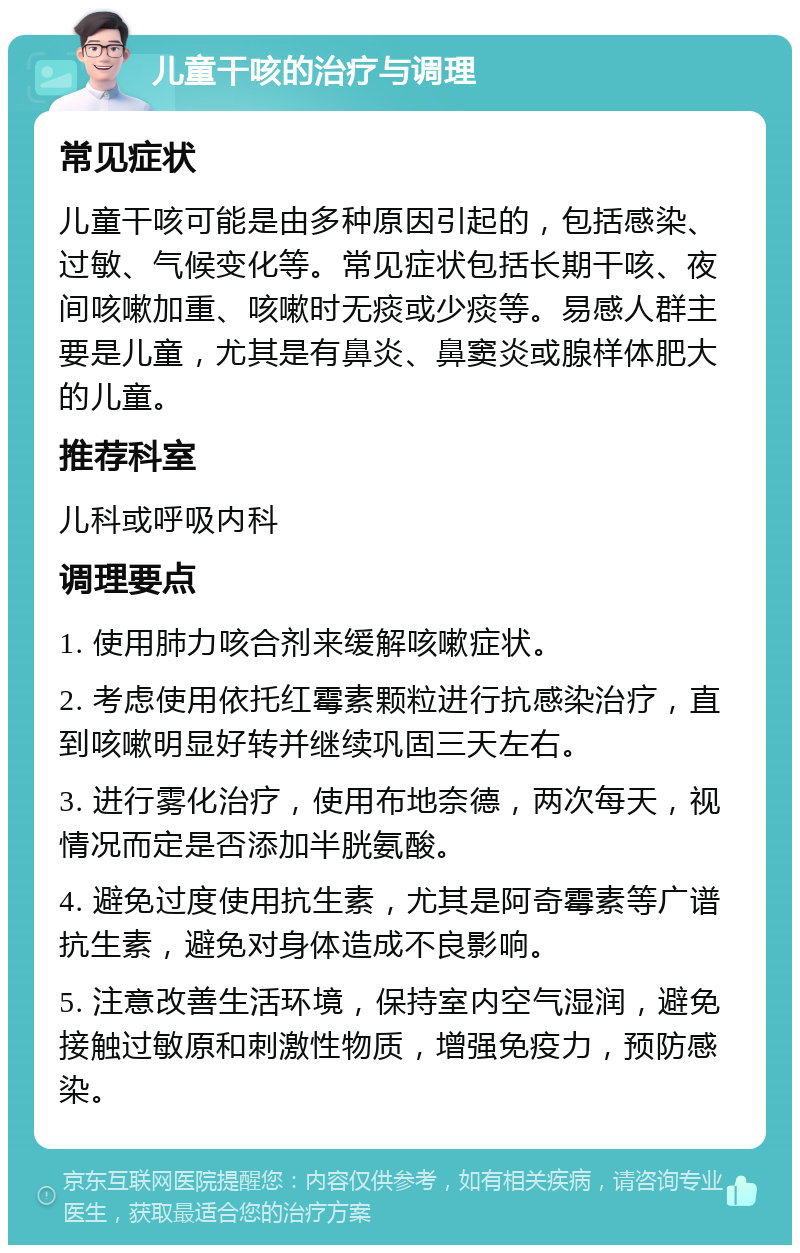 儿童干咳的治疗与调理 常见症状 儿童干咳可能是由多种原因引起的，包括感染、过敏、气候变化等。常见症状包括长期干咳、夜间咳嗽加重、咳嗽时无痰或少痰等。易感人群主要是儿童，尤其是有鼻炎、鼻窦炎或腺样体肥大的儿童。 推荐科室 儿科或呼吸内科 调理要点 1. 使用肺力咳合剂来缓解咳嗽症状。 2. 考虑使用依托红霉素颗粒进行抗感染治疗，直到咳嗽明显好转并继续巩固三天左右。 3. 进行雾化治疗，使用布地奈德，两次每天，视情况而定是否添加半胱氨酸。 4. 避免过度使用抗生素，尤其是阿奇霉素等广谱抗生素，避免对身体造成不良影响。 5. 注意改善生活环境，保持室内空气湿润，避免接触过敏原和刺激性物质，增强免疫力，预防感染。