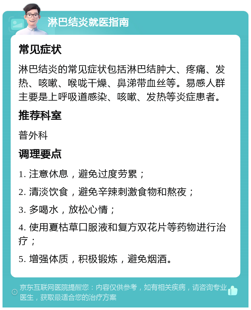 淋巴结炎就医指南 常见症状 淋巴结炎的常见症状包括淋巴结肿大、疼痛、发热、咳嗽、喉咙干燥、鼻涕带血丝等。易感人群主要是上呼吸道感染、咳嗽、发热等炎症患者。 推荐科室 普外科 调理要点 1. 注意休息，避免过度劳累； 2. 清淡饮食，避免辛辣刺激食物和熬夜； 3. 多喝水，放松心情； 4. 使用夏枯草口服液和复方双花片等药物进行治疗； 5. 增强体质，积极锻炼，避免烟酒。