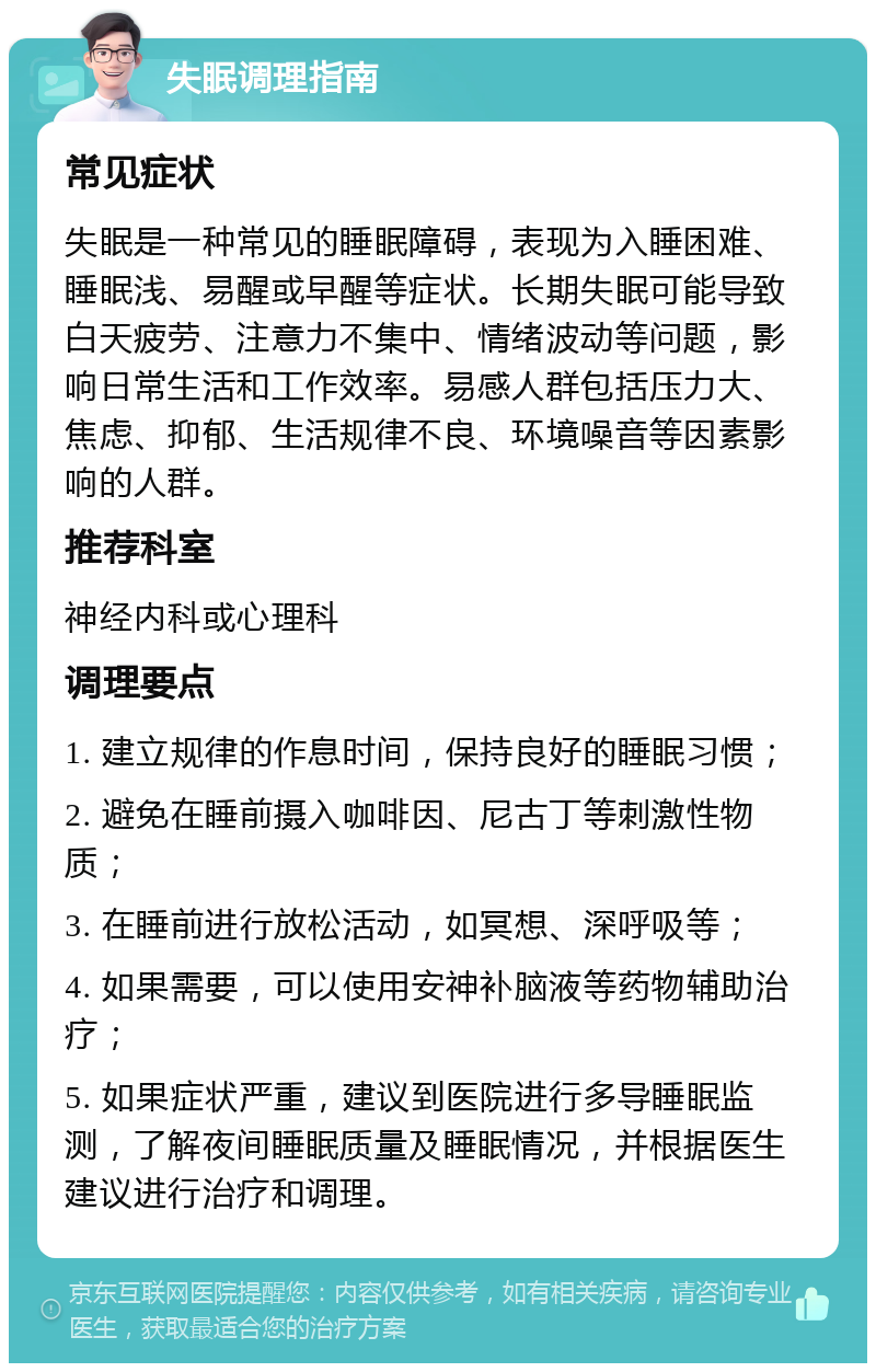 失眠调理指南 常见症状 失眠是一种常见的睡眠障碍，表现为入睡困难、睡眠浅、易醒或早醒等症状。长期失眠可能导致白天疲劳、注意力不集中、情绪波动等问题，影响日常生活和工作效率。易感人群包括压力大、焦虑、抑郁、生活规律不良、环境噪音等因素影响的人群。 推荐科室 神经内科或心理科 调理要点 1. 建立规律的作息时间，保持良好的睡眠习惯； 2. 避免在睡前摄入咖啡因、尼古丁等刺激性物质； 3. 在睡前进行放松活动，如冥想、深呼吸等； 4. 如果需要，可以使用安神补脑液等药物辅助治疗； 5. 如果症状严重，建议到医院进行多导睡眠监测，了解夜间睡眠质量及睡眠情况，并根据医生建议进行治疗和调理。