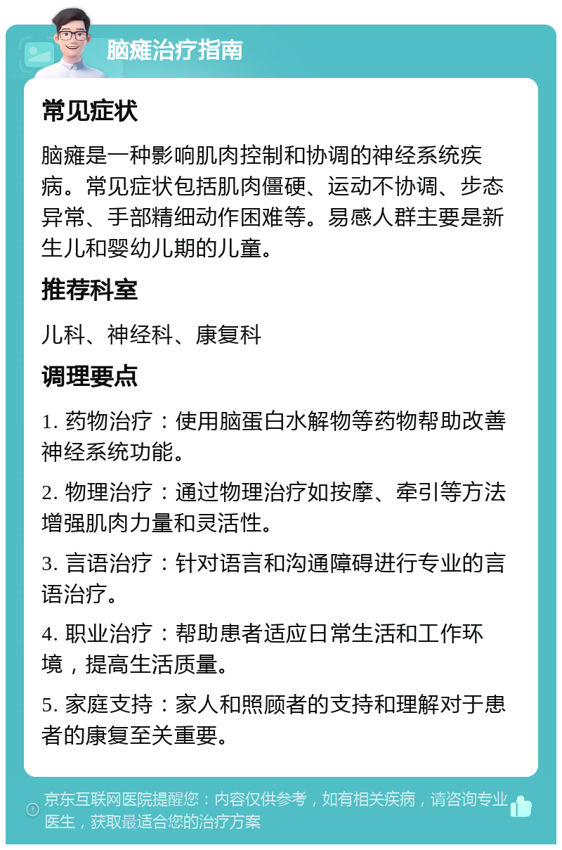 脑瘫治疗指南 常见症状 脑瘫是一种影响肌肉控制和协调的神经系统疾病。常见症状包括肌肉僵硬、运动不协调、步态异常、手部精细动作困难等。易感人群主要是新生儿和婴幼儿期的儿童。 推荐科室 儿科、神经科、康复科 调理要点 1. 药物治疗：使用脑蛋白水解物等药物帮助改善神经系统功能。 2. 物理治疗：通过物理治疗如按摩、牵引等方法增强肌肉力量和灵活性。 3. 言语治疗：针对语言和沟通障碍进行专业的言语治疗。 4. 职业治疗：帮助患者适应日常生活和工作环境，提高生活质量。 5. 家庭支持：家人和照顾者的支持和理解对于患者的康复至关重要。