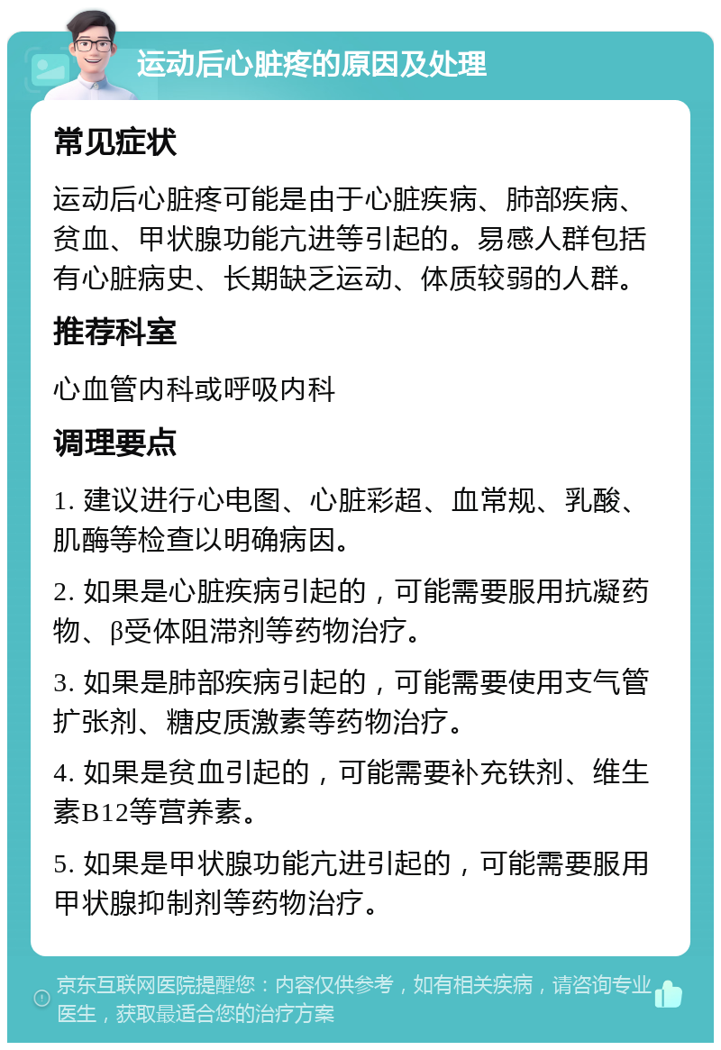 运动后心脏疼的原因及处理 常见症状 运动后心脏疼可能是由于心脏疾病、肺部疾病、贫血、甲状腺功能亢进等引起的。易感人群包括有心脏病史、长期缺乏运动、体质较弱的人群。 推荐科室 心血管内科或呼吸内科 调理要点 1. 建议进行心电图、心脏彩超、血常规、乳酸、肌酶等检查以明确病因。 2. 如果是心脏疾病引起的，可能需要服用抗凝药物、β受体阻滞剂等药物治疗。 3. 如果是肺部疾病引起的，可能需要使用支气管扩张剂、糖皮质激素等药物治疗。 4. 如果是贫血引起的，可能需要补充铁剂、维生素B12等营养素。 5. 如果是甲状腺功能亢进引起的，可能需要服用甲状腺抑制剂等药物治疗。