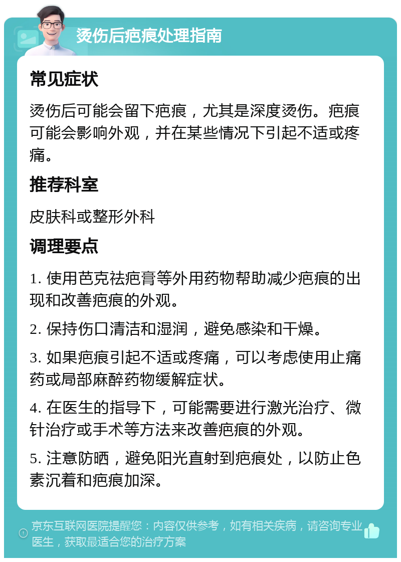 烫伤后疤痕处理指南 常见症状 烫伤后可能会留下疤痕，尤其是深度烫伤。疤痕可能会影响外观，并在某些情况下引起不适或疼痛。 推荐科室 皮肤科或整形外科 调理要点 1. 使用芭克祛疤膏等外用药物帮助减少疤痕的出现和改善疤痕的外观。 2. 保持伤口清洁和湿润，避免感染和干燥。 3. 如果疤痕引起不适或疼痛，可以考虑使用止痛药或局部麻醉药物缓解症状。 4. 在医生的指导下，可能需要进行激光治疗、微针治疗或手术等方法来改善疤痕的外观。 5. 注意防晒，避免阳光直射到疤痕处，以防止色素沉着和疤痕加深。