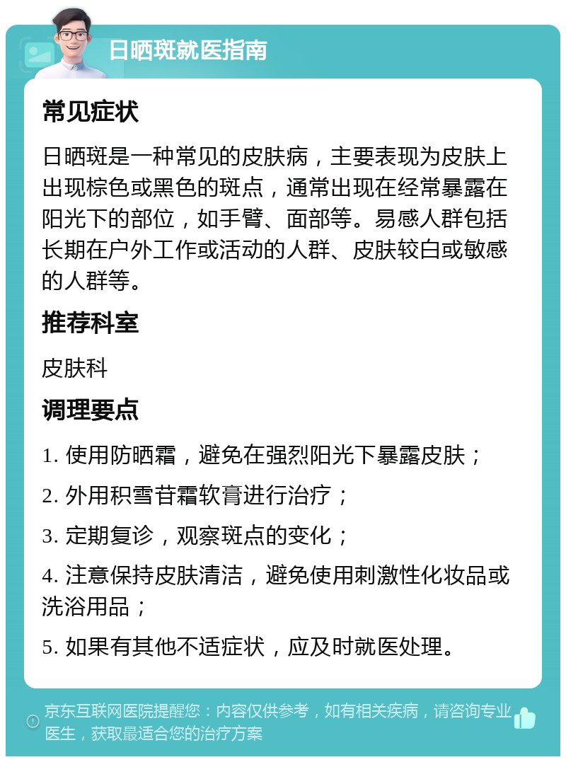 日晒斑就医指南 常见症状 日晒斑是一种常见的皮肤病，主要表现为皮肤上出现棕色或黑色的斑点，通常出现在经常暴露在阳光下的部位，如手臂、面部等。易感人群包括长期在户外工作或活动的人群、皮肤较白或敏感的人群等。 推荐科室 皮肤科 调理要点 1. 使用防晒霜，避免在强烈阳光下暴露皮肤； 2. 外用积雪苷霜软膏进行治疗； 3. 定期复诊，观察斑点的变化； 4. 注意保持皮肤清洁，避免使用刺激性化妆品或洗浴用品； 5. 如果有其他不适症状，应及时就医处理。