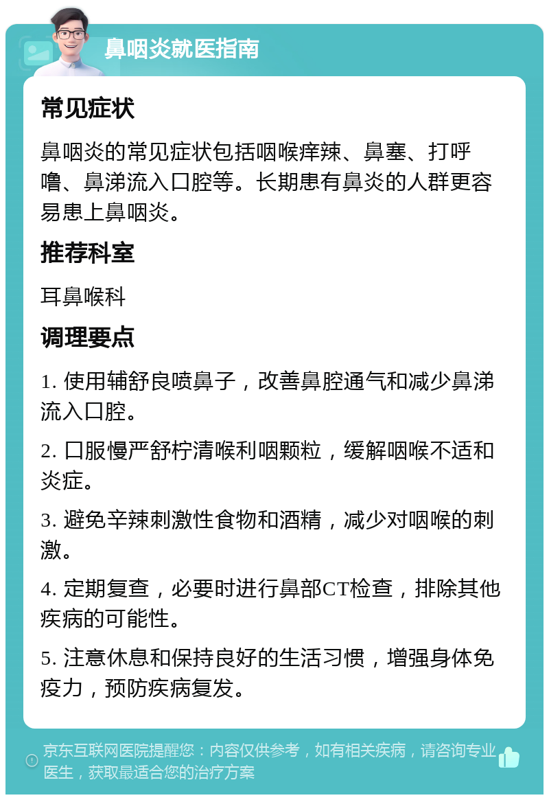 鼻咽炎就医指南 常见症状 鼻咽炎的常见症状包括咽喉痒辣、鼻塞、打呼噜、鼻涕流入口腔等。长期患有鼻炎的人群更容易患上鼻咽炎。 推荐科室 耳鼻喉科 调理要点 1. 使用辅舒良喷鼻子，改善鼻腔通气和减少鼻涕流入口腔。 2. 口服慢严舒柠清喉利咽颗粒，缓解咽喉不适和炎症。 3. 避免辛辣刺激性食物和酒精，减少对咽喉的刺激。 4. 定期复查，必要时进行鼻部CT检查，排除其他疾病的可能性。 5. 注意休息和保持良好的生活习惯，增强身体免疫力，预防疾病复发。