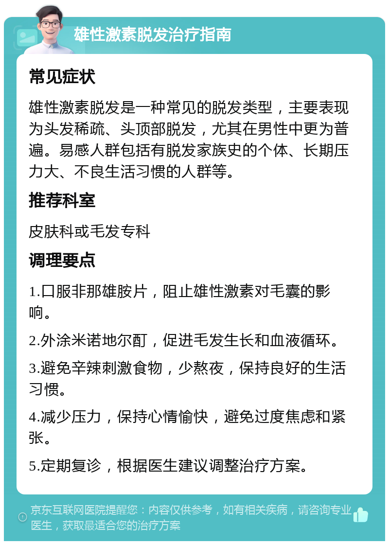 雄性激素脱发治疗指南 常见症状 雄性激素脱发是一种常见的脱发类型，主要表现为头发稀疏、头顶部脱发，尤其在男性中更为普遍。易感人群包括有脱发家族史的个体、长期压力大、不良生活习惯的人群等。 推荐科室 皮肤科或毛发专科 调理要点 1.口服非那雄胺片，阻止雄性激素对毛囊的影响。 2.外涂米诺地尔酊，促进毛发生长和血液循环。 3.避免辛辣刺激食物，少熬夜，保持良好的生活习惯。 4.减少压力，保持心情愉快，避免过度焦虑和紧张。 5.定期复诊，根据医生建议调整治疗方案。