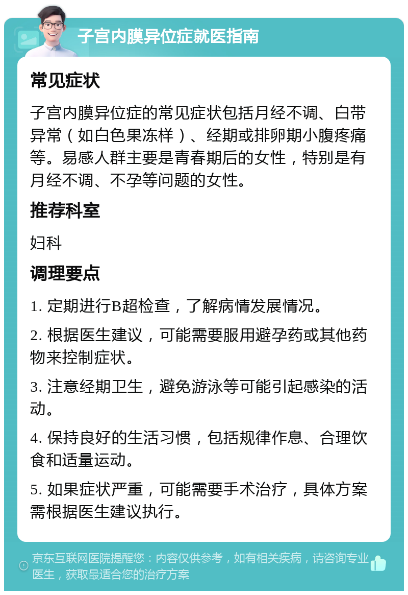 子宫内膜异位症就医指南 常见症状 子宫内膜异位症的常见症状包括月经不调、白带异常（如白色果冻样）、经期或排卵期小腹疼痛等。易感人群主要是青春期后的女性，特别是有月经不调、不孕等问题的女性。 推荐科室 妇科 调理要点 1. 定期进行B超检查，了解病情发展情况。 2. 根据医生建议，可能需要服用避孕药或其他药物来控制症状。 3. 注意经期卫生，避免游泳等可能引起感染的活动。 4. 保持良好的生活习惯，包括规律作息、合理饮食和适量运动。 5. 如果症状严重，可能需要手术治疗，具体方案需根据医生建议执行。