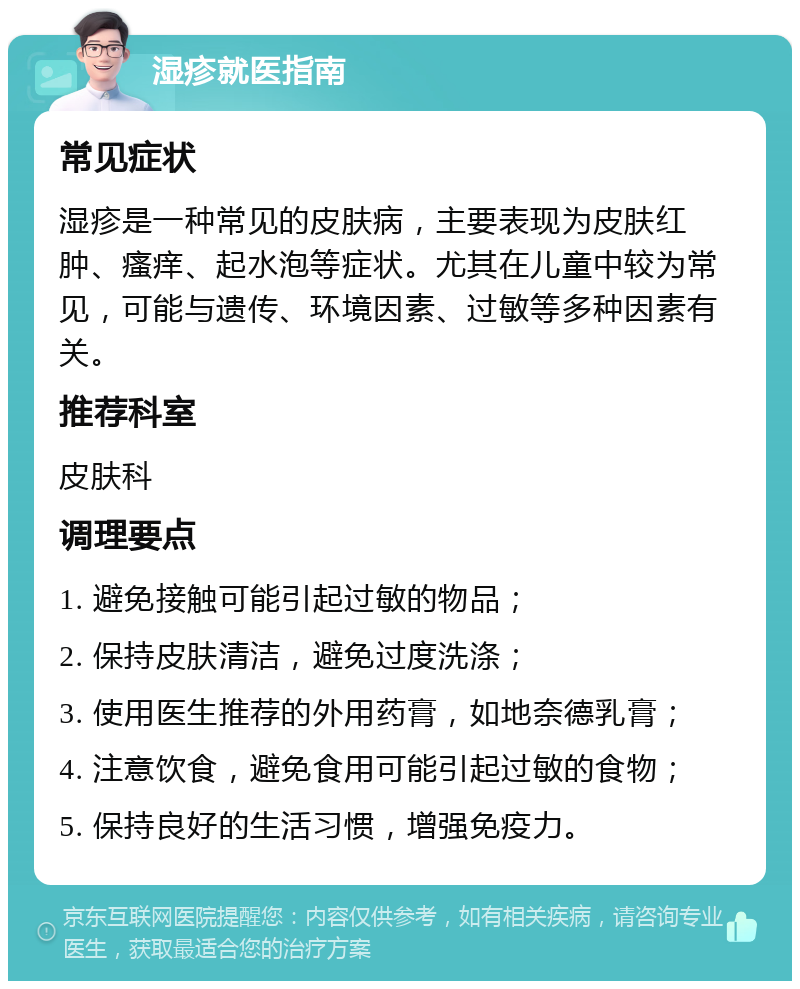 湿疹就医指南 常见症状 湿疹是一种常见的皮肤病，主要表现为皮肤红肿、瘙痒、起水泡等症状。尤其在儿童中较为常见，可能与遗传、环境因素、过敏等多种因素有关。 推荐科室 皮肤科 调理要点 1. 避免接触可能引起过敏的物品； 2. 保持皮肤清洁，避免过度洗涤； 3. 使用医生推荐的外用药膏，如地奈德乳膏； 4. 注意饮食，避免食用可能引起过敏的食物； 5. 保持良好的生活习惯，增强免疫力。