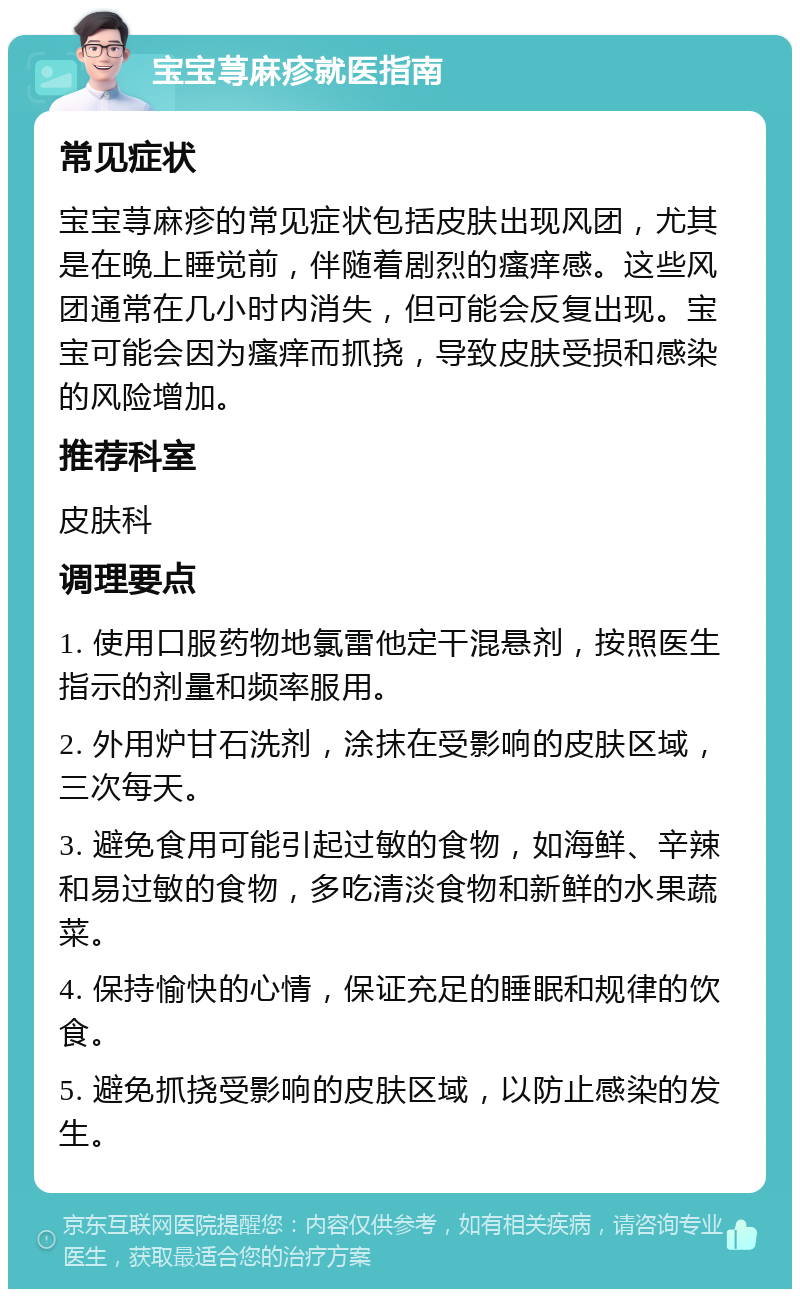 宝宝荨麻疹就医指南 常见症状 宝宝荨麻疹的常见症状包括皮肤出现风团，尤其是在晚上睡觉前，伴随着剧烈的瘙痒感。这些风团通常在几小时内消失，但可能会反复出现。宝宝可能会因为瘙痒而抓挠，导致皮肤受损和感染的风险增加。 推荐科室 皮肤科 调理要点 1. 使用口服药物地氯雷他定干混悬剂，按照医生指示的剂量和频率服用。 2. 外用炉甘石洗剂，涂抹在受影响的皮肤区域，三次每天。 3. 避免食用可能引起过敏的食物，如海鲜、辛辣和易过敏的食物，多吃清淡食物和新鲜的水果蔬菜。 4. 保持愉快的心情，保证充足的睡眠和规律的饮食。 5. 避免抓挠受影响的皮肤区域，以防止感染的发生。