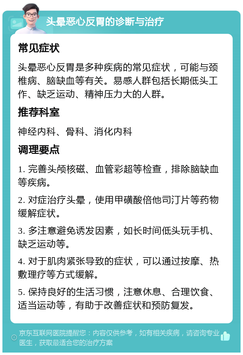 头晕恶心反胃的诊断与治疗 常见症状 头晕恶心反胃是多种疾病的常见症状，可能与颈椎病、脑缺血等有关。易感人群包括长期低头工作、缺乏运动、精神压力大的人群。 推荐科室 神经内科、骨科、消化内科 调理要点 1. 完善头颅核磁、血管彩超等检查，排除脑缺血等疾病。 2. 对症治疗头晕，使用甲磺酸倍他司汀片等药物缓解症状。 3. 多注意避免诱发因素，如长时间低头玩手机、缺乏运动等。 4. 对于肌肉紧张导致的症状，可以通过按摩、热敷理疗等方式缓解。 5. 保持良好的生活习惯，注意休息、合理饮食、适当运动等，有助于改善症状和预防复发。