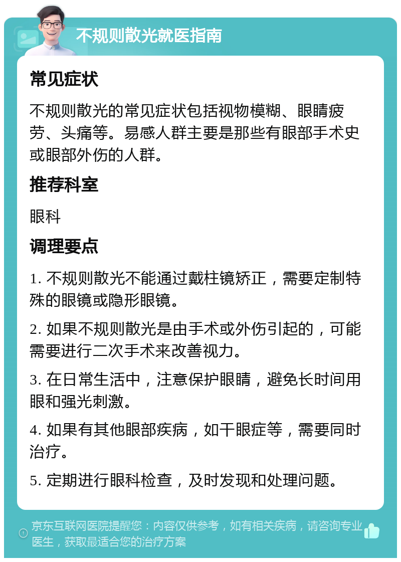 不规则散光就医指南 常见症状 不规则散光的常见症状包括视物模糊、眼睛疲劳、头痛等。易感人群主要是那些有眼部手术史或眼部外伤的人群。 推荐科室 眼科 调理要点 1. 不规则散光不能通过戴柱镜矫正，需要定制特殊的眼镜或隐形眼镜。 2. 如果不规则散光是由手术或外伤引起的，可能需要进行二次手术来改善视力。 3. 在日常生活中，注意保护眼睛，避免长时间用眼和强光刺激。 4. 如果有其他眼部疾病，如干眼症等，需要同时治疗。 5. 定期进行眼科检查，及时发现和处理问题。