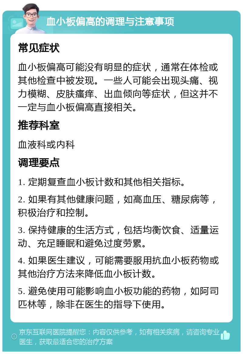 血小板偏高的调理与注意事项 常见症状 血小板偏高可能没有明显的症状，通常在体检或其他检查中被发现。一些人可能会出现头痛、视力模糊、皮肤瘙痒、出血倾向等症状，但这并不一定与血小板偏高直接相关。 推荐科室 血液科或内科 调理要点 1. 定期复查血小板计数和其他相关指标。 2. 如果有其他健康问题，如高血压、糖尿病等，积极治疗和控制。 3. 保持健康的生活方式，包括均衡饮食、适量运动、充足睡眠和避免过度劳累。 4. 如果医生建议，可能需要服用抗血小板药物或其他治疗方法来降低血小板计数。 5. 避免使用可能影响血小板功能的药物，如阿司匹林等，除非在医生的指导下使用。