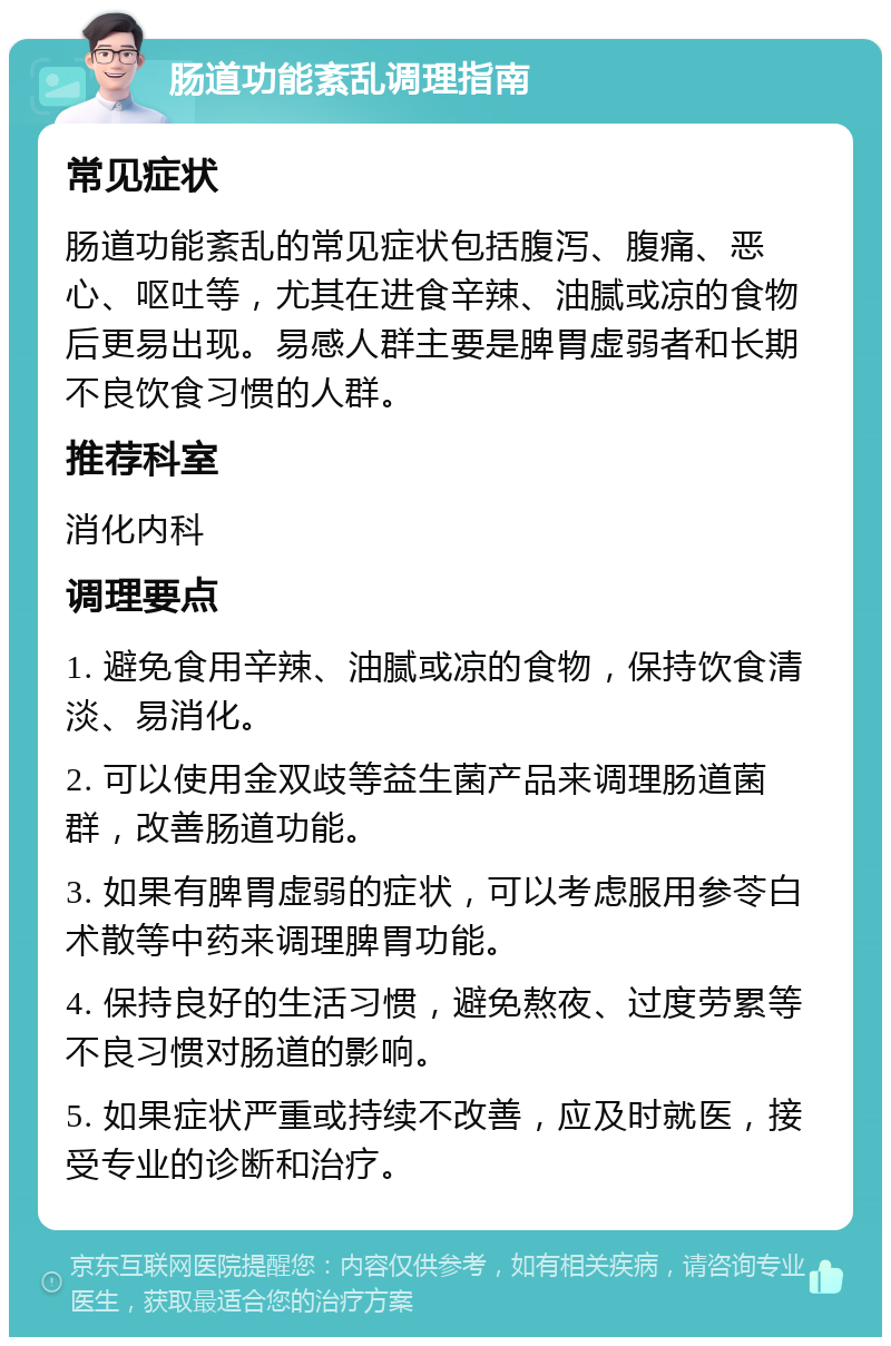 肠道功能紊乱调理指南 常见症状 肠道功能紊乱的常见症状包括腹泻、腹痛、恶心、呕吐等，尤其在进食辛辣、油腻或凉的食物后更易出现。易感人群主要是脾胃虚弱者和长期不良饮食习惯的人群。 推荐科室 消化内科 调理要点 1. 避免食用辛辣、油腻或凉的食物，保持饮食清淡、易消化。 2. 可以使用金双歧等益生菌产品来调理肠道菌群，改善肠道功能。 3. 如果有脾胃虚弱的症状，可以考虑服用参苓白术散等中药来调理脾胃功能。 4. 保持良好的生活习惯，避免熬夜、过度劳累等不良习惯对肠道的影响。 5. 如果症状严重或持续不改善，应及时就医，接受专业的诊断和治疗。