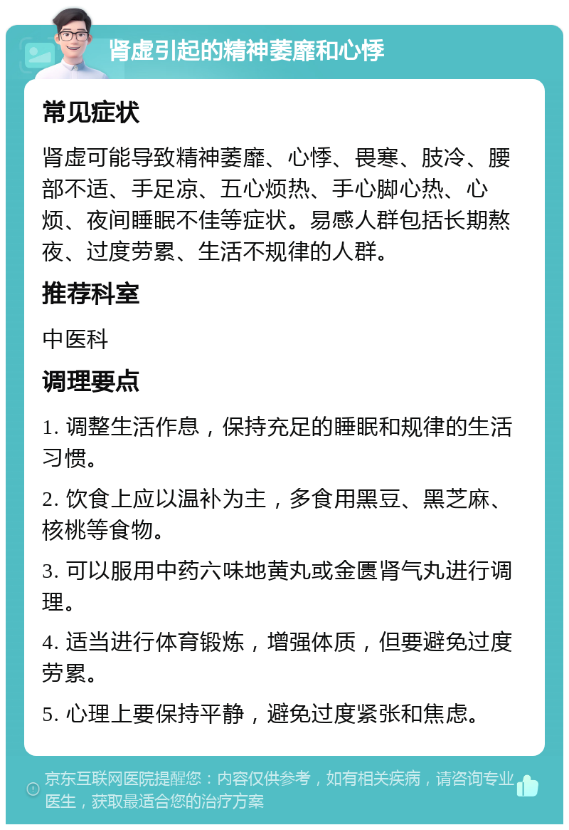 肾虚引起的精神萎靡和心悸 常见症状 肾虚可能导致精神萎靡、心悸、畏寒、肢冷、腰部不适、手足凉、五心烦热、手心脚心热、心烦、夜间睡眠不佳等症状。易感人群包括长期熬夜、过度劳累、生活不规律的人群。 推荐科室 中医科 调理要点 1. 调整生活作息，保持充足的睡眠和规律的生活习惯。 2. 饮食上应以温补为主，多食用黑豆、黑芝麻、核桃等食物。 3. 可以服用中药六味地黄丸或金匮肾气丸进行调理。 4. 适当进行体育锻炼，增强体质，但要避免过度劳累。 5. 心理上要保持平静，避免过度紧张和焦虑。