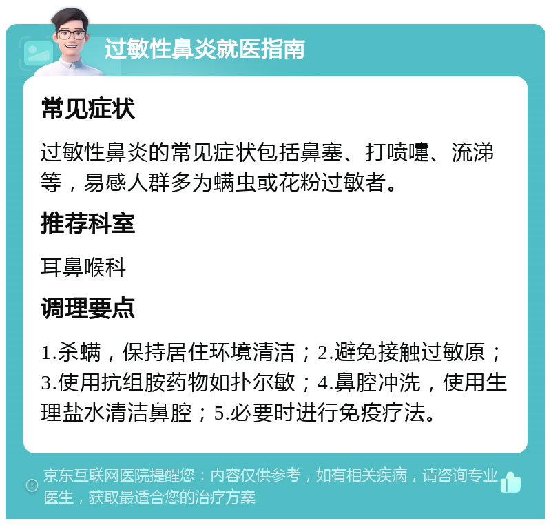 过敏性鼻炎就医指南 常见症状 过敏性鼻炎的常见症状包括鼻塞、打喷嚏、流涕等，易感人群多为螨虫或花粉过敏者。 推荐科室 耳鼻喉科 调理要点 1.杀螨，保持居住环境清洁；2.避免接触过敏原；3.使用抗组胺药物如扑尔敏；4.鼻腔冲洗，使用生理盐水清洁鼻腔；5.必要时进行免疫疗法。