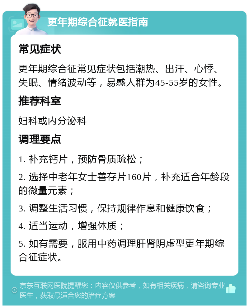 更年期综合征就医指南 常见症状 更年期综合征常见症状包括潮热、出汗、心悸、失眠、情绪波动等，易感人群为45-55岁的女性。 推荐科室 妇科或内分泌科 调理要点 1. 补充钙片，预防骨质疏松； 2. 选择中老年女士善存片160片，补充适合年龄段的微量元素； 3. 调整生活习惯，保持规律作息和健康饮食； 4. 适当运动，增强体质； 5. 如有需要，服用中药调理肝肾阴虚型更年期综合征症状。