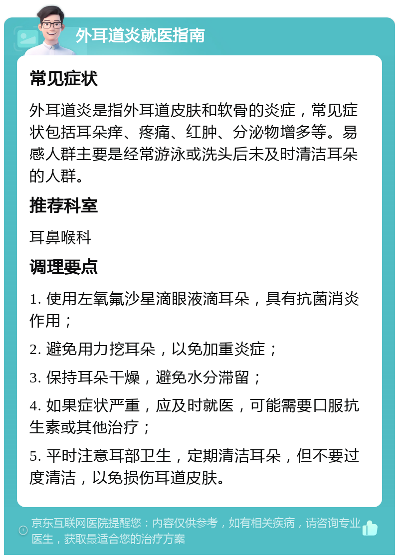 外耳道炎就医指南 常见症状 外耳道炎是指外耳道皮肤和软骨的炎症，常见症状包括耳朵痒、疼痛、红肿、分泌物增多等。易感人群主要是经常游泳或洗头后未及时清洁耳朵的人群。 推荐科室 耳鼻喉科 调理要点 1. 使用左氧氟沙星滴眼液滴耳朵，具有抗菌消炎作用； 2. 避免用力挖耳朵，以免加重炎症； 3. 保持耳朵干燥，避免水分滞留； 4. 如果症状严重，应及时就医，可能需要口服抗生素或其他治疗； 5. 平时注意耳部卫生，定期清洁耳朵，但不要过度清洁，以免损伤耳道皮肤。