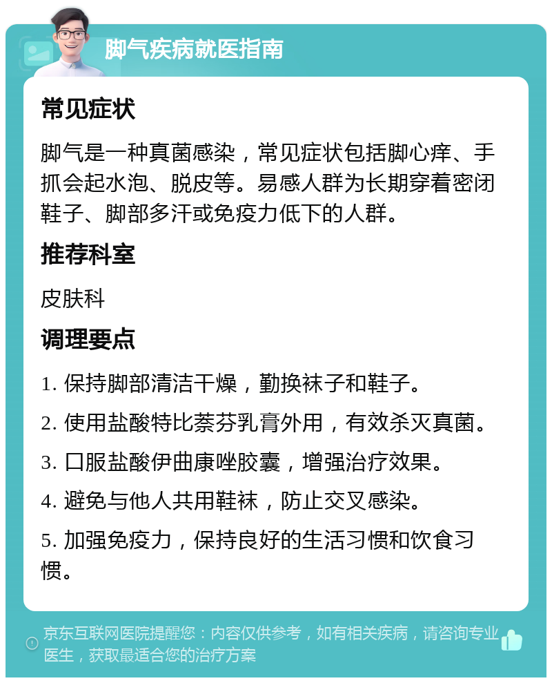 脚气疾病就医指南 常见症状 脚气是一种真菌感染，常见症状包括脚心痒、手抓会起水泡、脱皮等。易感人群为长期穿着密闭鞋子、脚部多汗或免疫力低下的人群。 推荐科室 皮肤科 调理要点 1. 保持脚部清洁干燥，勤换袜子和鞋子。 2. 使用盐酸特比萘芬乳膏外用，有效杀灭真菌。 3. 口服盐酸伊曲康唑胶囊，增强治疗效果。 4. 避免与他人共用鞋袜，防止交叉感染。 5. 加强免疫力，保持良好的生活习惯和饮食习惯。