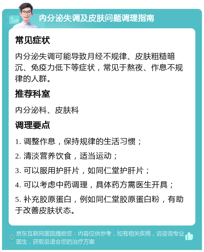 内分泌失调及皮肤问题调理指南 常见症状 内分泌失调可能导致月经不规律、皮肤粗糙暗沉、免疫力低下等症状，常见于熬夜、作息不规律的人群。 推荐科室 内分泌科、皮肤科 调理要点 1. 调整作息，保持规律的生活习惯； 2. 清淡营养饮食，适当运动； 3. 可以服用护肝片，如同仁堂护肝片； 4. 可以考虑中药调理，具体药方需医生开具； 5. 补充胶原蛋白，例如同仁堂胶原蛋白粉，有助于改善皮肤状态。