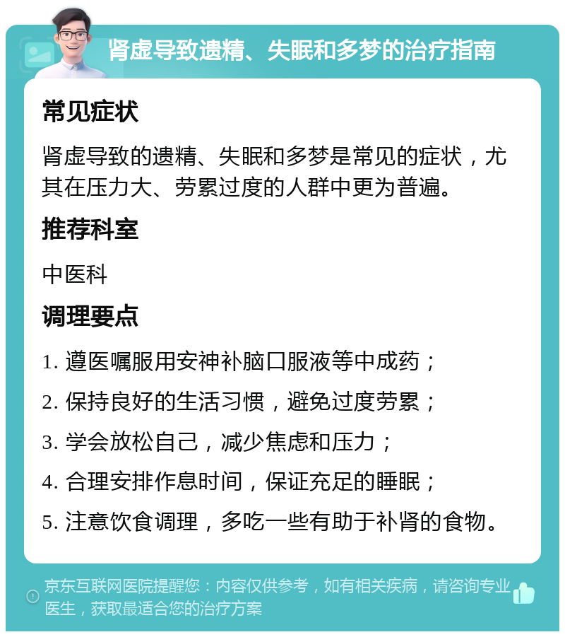 肾虚导致遗精、失眠和多梦的治疗指南 常见症状 肾虚导致的遗精、失眠和多梦是常见的症状，尤其在压力大、劳累过度的人群中更为普遍。 推荐科室 中医科 调理要点 1. 遵医嘱服用安神补脑口服液等中成药； 2. 保持良好的生活习惯，避免过度劳累； 3. 学会放松自己，减少焦虑和压力； 4. 合理安排作息时间，保证充足的睡眠； 5. 注意饮食调理，多吃一些有助于补肾的食物。