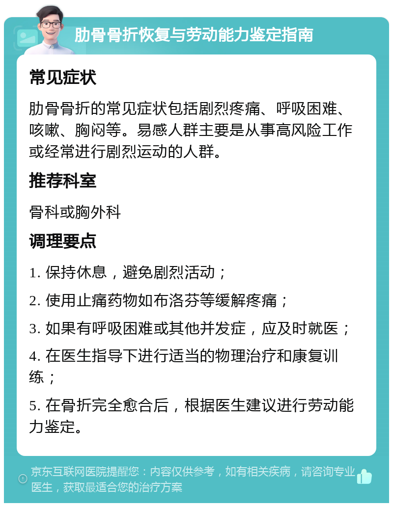 肋骨骨折恢复与劳动能力鉴定指南 常见症状 肋骨骨折的常见症状包括剧烈疼痛、呼吸困难、咳嗽、胸闷等。易感人群主要是从事高风险工作或经常进行剧烈运动的人群。 推荐科室 骨科或胸外科 调理要点 1. 保持休息，避免剧烈活动； 2. 使用止痛药物如布洛芬等缓解疼痛； 3. 如果有呼吸困难或其他并发症，应及时就医； 4. 在医生指导下进行适当的物理治疗和康复训练； 5. 在骨折完全愈合后，根据医生建议进行劳动能力鉴定。