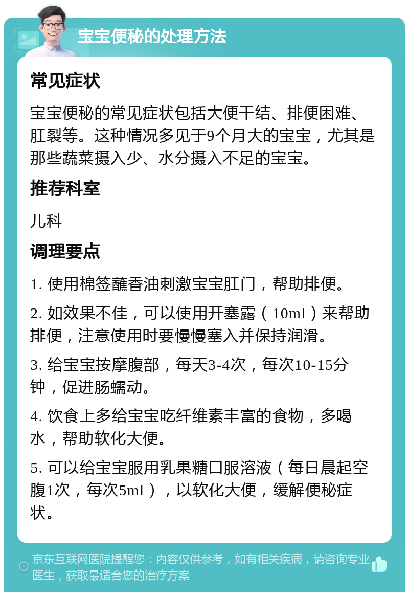 宝宝便秘的处理方法 常见症状 宝宝便秘的常见症状包括大便干结、排便困难、肛裂等。这种情况多见于9个月大的宝宝，尤其是那些蔬菜摄入少、水分摄入不足的宝宝。 推荐科室 儿科 调理要点 1. 使用棉签蘸香油刺激宝宝肛门，帮助排便。 2. 如效果不佳，可以使用开塞露（10ml）来帮助排便，注意使用时要慢慢塞入并保持润滑。 3. 给宝宝按摩腹部，每天3-4次，每次10-15分钟，促进肠蠕动。 4. 饮食上多给宝宝吃纤维素丰富的食物，多喝水，帮助软化大便。 5. 可以给宝宝服用乳果糖口服溶液（每日晨起空腹1次，每次5ml），以软化大便，缓解便秘症状。