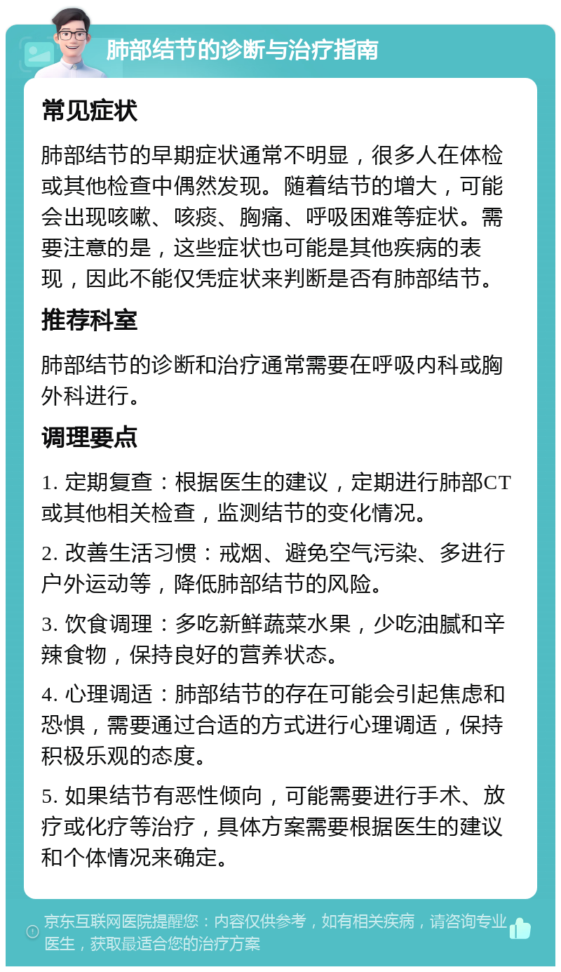 肺部结节的诊断与治疗指南 常见症状 肺部结节的早期症状通常不明显，很多人在体检或其他检查中偶然发现。随着结节的增大，可能会出现咳嗽、咳痰、胸痛、呼吸困难等症状。需要注意的是，这些症状也可能是其他疾病的表现，因此不能仅凭症状来判断是否有肺部结节。 推荐科室 肺部结节的诊断和治疗通常需要在呼吸内科或胸外科进行。 调理要点 1. 定期复查：根据医生的建议，定期进行肺部CT或其他相关检查，监测结节的变化情况。 2. 改善生活习惯：戒烟、避免空气污染、多进行户外运动等，降低肺部结节的风险。 3. 饮食调理：多吃新鲜蔬菜水果，少吃油腻和辛辣食物，保持良好的营养状态。 4. 心理调适：肺部结节的存在可能会引起焦虑和恐惧，需要通过合适的方式进行心理调适，保持积极乐观的态度。 5. 如果结节有恶性倾向，可能需要进行手术、放疗或化疗等治疗，具体方案需要根据医生的建议和个体情况来确定。