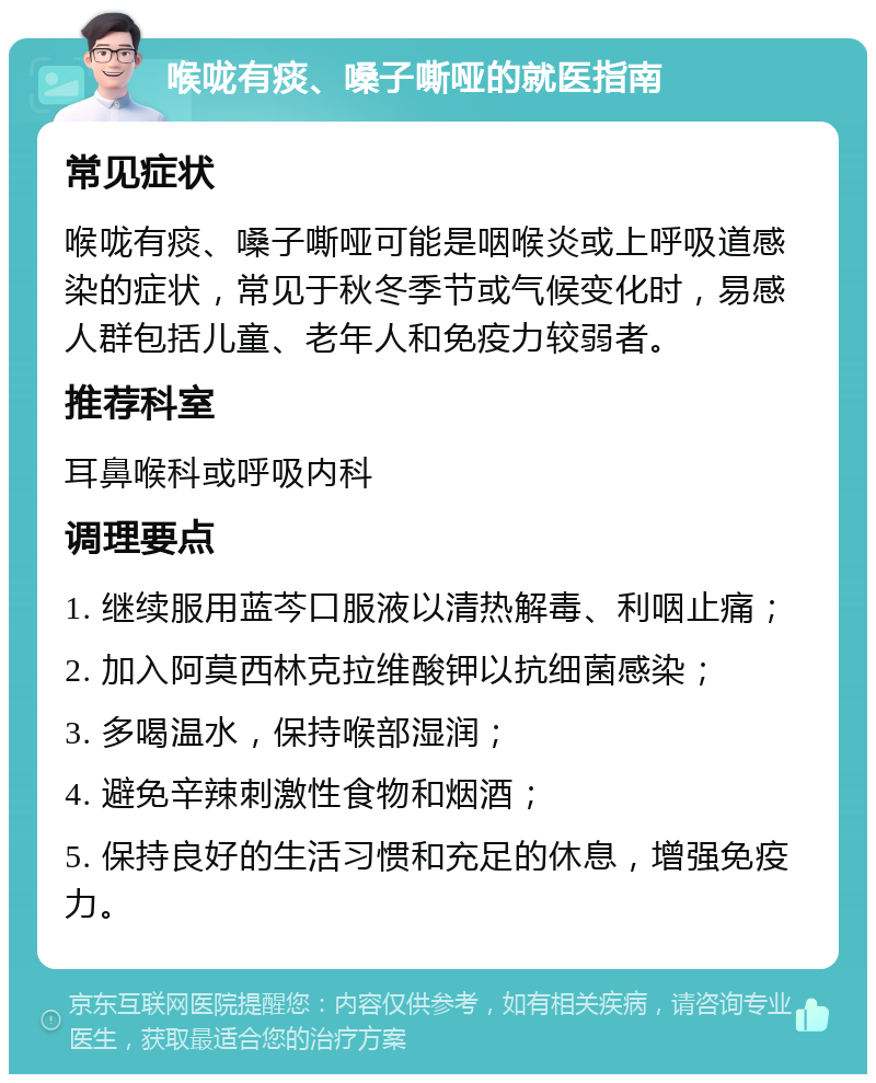 喉咙有痰、嗓子嘶哑的就医指南 常见症状 喉咙有痰、嗓子嘶哑可能是咽喉炎或上呼吸道感染的症状，常见于秋冬季节或气候变化时，易感人群包括儿童、老年人和免疫力较弱者。 推荐科室 耳鼻喉科或呼吸内科 调理要点 1. 继续服用蓝芩口服液以清热解毒、利咽止痛； 2. 加入阿莫西林克拉维酸钾以抗细菌感染； 3. 多喝温水，保持喉部湿润； 4. 避免辛辣刺激性食物和烟酒； 5. 保持良好的生活习惯和充足的休息，增强免疫力。