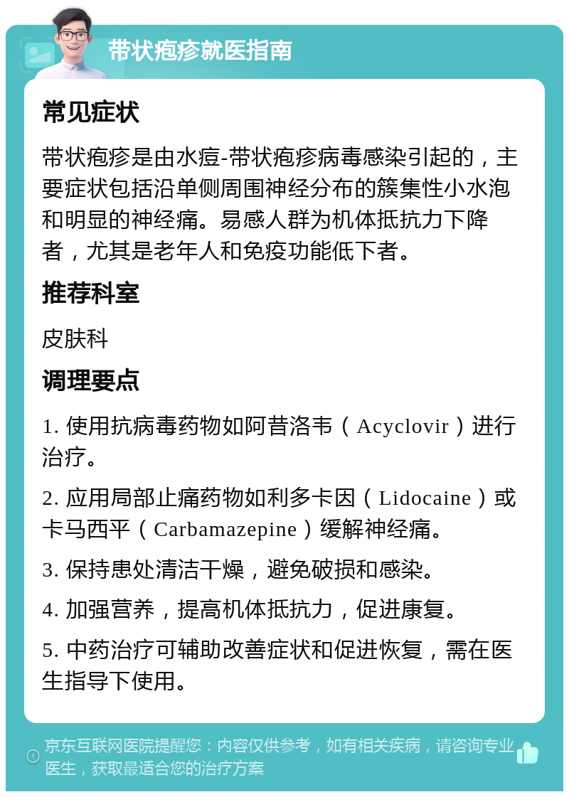 带状疱疹就医指南 常见症状 带状疱疹是由水痘-带状疱疹病毒感染引起的，主要症状包括沿单侧周围神经分布的簇集性小水泡和明显的神经痛。易感人群为机体抵抗力下降者，尤其是老年人和免疫功能低下者。 推荐科室 皮肤科 调理要点 1. 使用抗病毒药物如阿昔洛韦（Acyclovir）进行治疗。 2. 应用局部止痛药物如利多卡因（Lidocaine）或卡马西平（Carbamazepine）缓解神经痛。 3. 保持患处清洁干燥，避免破损和感染。 4. 加强营养，提高机体抵抗力，促进康复。 5. 中药治疗可辅助改善症状和促进恢复，需在医生指导下使用。