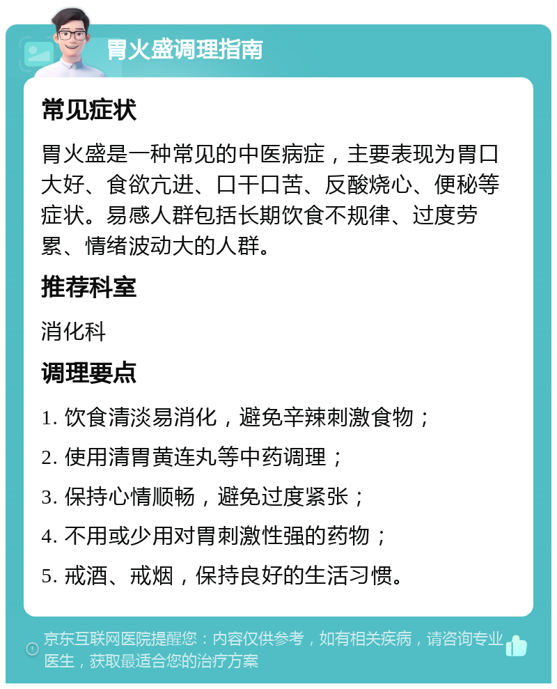 胃火盛调理指南 常见症状 胃火盛是一种常见的中医病症，主要表现为胃口大好、食欲亢进、口干口苦、反酸烧心、便秘等症状。易感人群包括长期饮食不规律、过度劳累、情绪波动大的人群。 推荐科室 消化科 调理要点 1. 饮食清淡易消化，避免辛辣刺激食物； 2. 使用清胃黄连丸等中药调理； 3. 保持心情顺畅，避免过度紧张； 4. 不用或少用对胃刺激性强的药物； 5. 戒酒、戒烟，保持良好的生活习惯。