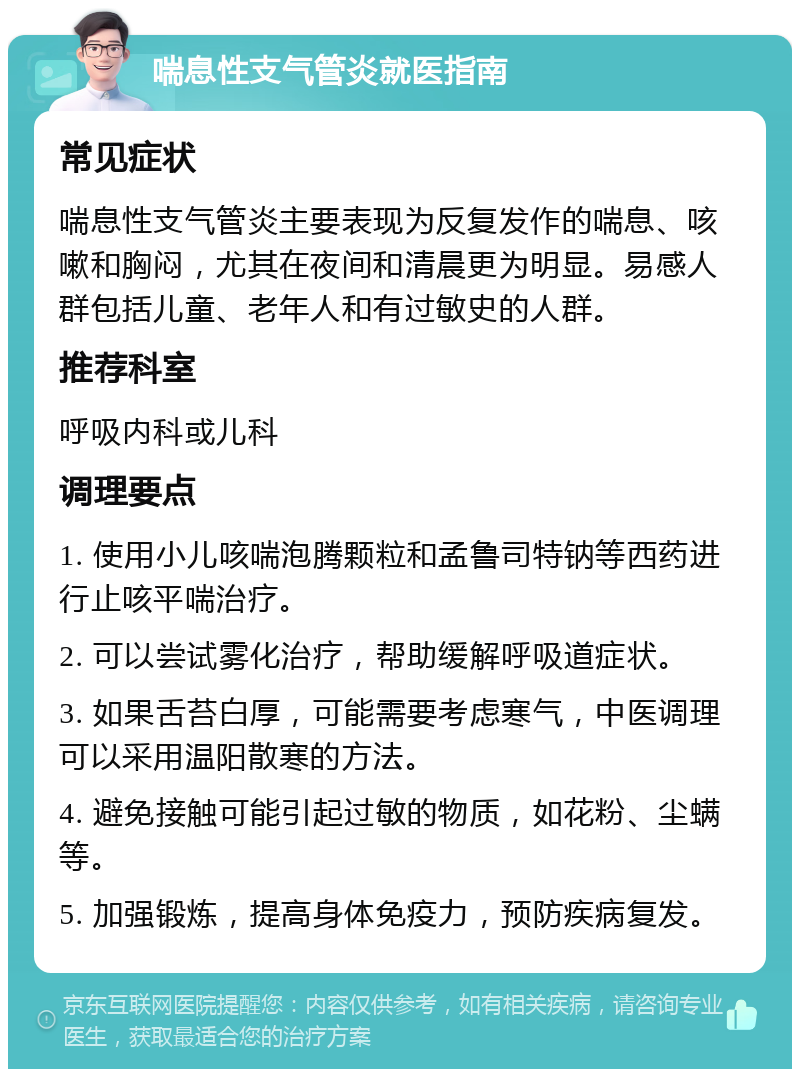 喘息性支气管炎就医指南 常见症状 喘息性支气管炎主要表现为反复发作的喘息、咳嗽和胸闷，尤其在夜间和清晨更为明显。易感人群包括儿童、老年人和有过敏史的人群。 推荐科室 呼吸内科或儿科 调理要点 1. 使用小儿咳喘泡腾颗粒和孟鲁司特钠等西药进行止咳平喘治疗。 2. 可以尝试雾化治疗，帮助缓解呼吸道症状。 3. 如果舌苔白厚，可能需要考虑寒气，中医调理可以采用温阳散寒的方法。 4. 避免接触可能引起过敏的物质，如花粉、尘螨等。 5. 加强锻炼，提高身体免疫力，预防疾病复发。