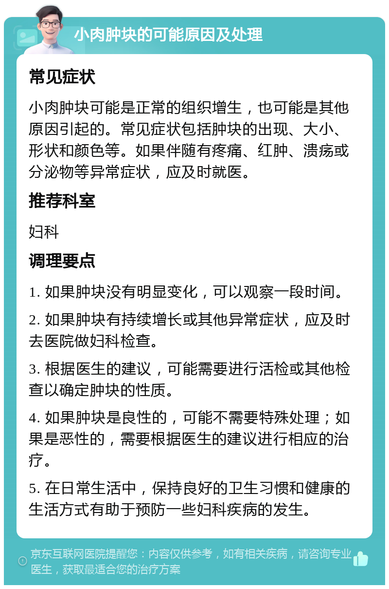 小肉肿块的可能原因及处理 常见症状 小肉肿块可能是正常的组织增生，也可能是其他原因引起的。常见症状包括肿块的出现、大小、形状和颜色等。如果伴随有疼痛、红肿、溃疡或分泌物等异常症状，应及时就医。 推荐科室 妇科 调理要点 1. 如果肿块没有明显变化，可以观察一段时间。 2. 如果肿块有持续增长或其他异常症状，应及时去医院做妇科检查。 3. 根据医生的建议，可能需要进行活检或其他检查以确定肿块的性质。 4. 如果肿块是良性的，可能不需要特殊处理；如果是恶性的，需要根据医生的建议进行相应的治疗。 5. 在日常生活中，保持良好的卫生习惯和健康的生活方式有助于预防一些妇科疾病的发生。