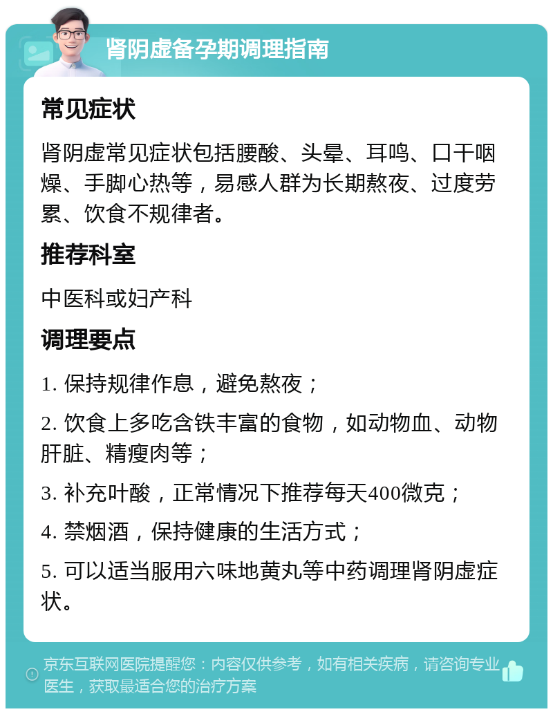 肾阴虚备孕期调理指南 常见症状 肾阴虚常见症状包括腰酸、头晕、耳鸣、口干咽燥、手脚心热等，易感人群为长期熬夜、过度劳累、饮食不规律者。 推荐科室 中医科或妇产科 调理要点 1. 保持规律作息，避免熬夜； 2. 饮食上多吃含铁丰富的食物，如动物血、动物肝脏、精瘦肉等； 3. 补充叶酸，正常情况下推荐每天400微克； 4. 禁烟酒，保持健康的生活方式； 5. 可以适当服用六味地黄丸等中药调理肾阴虚症状。