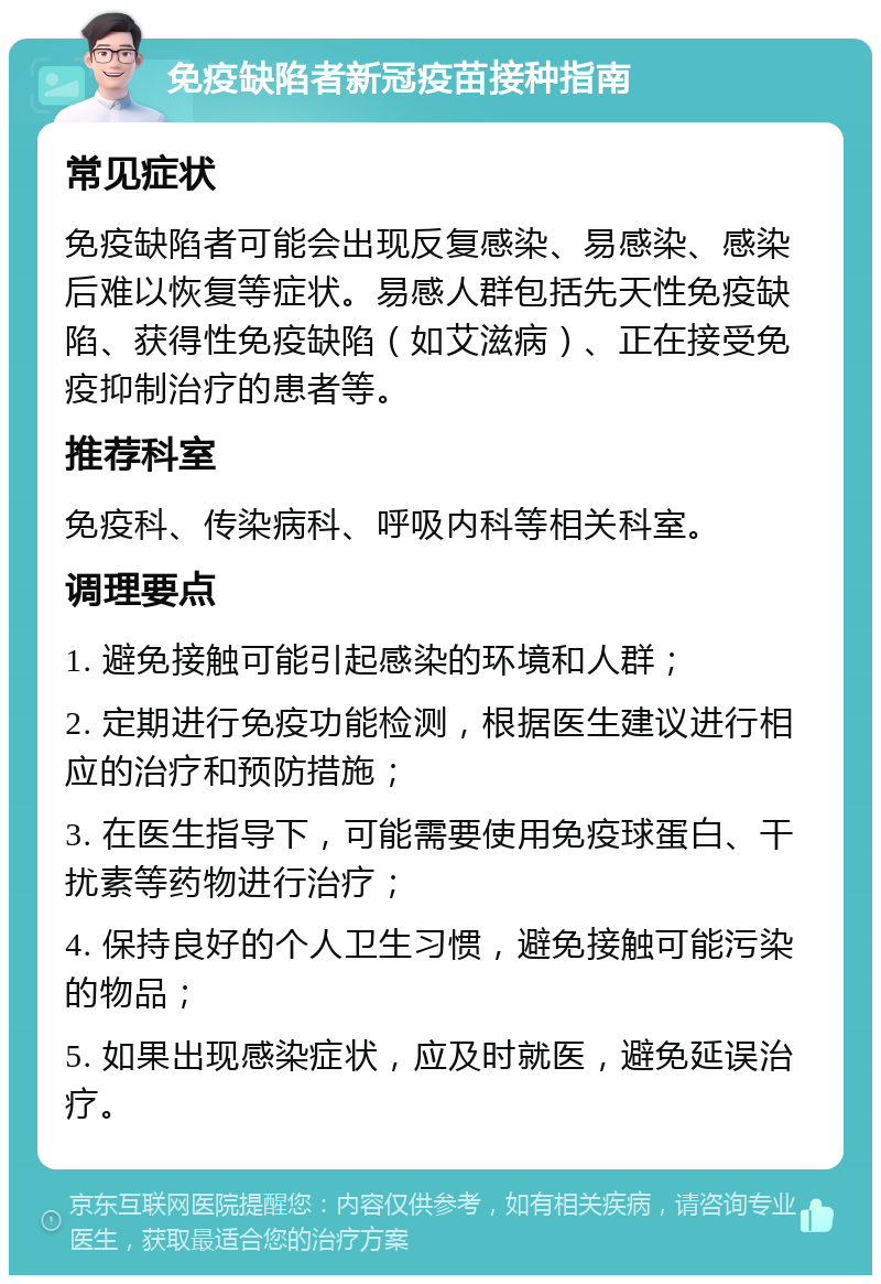 免疫缺陷者新冠疫苗接种指南 常见症状 免疫缺陷者可能会出现反复感染、易感染、感染后难以恢复等症状。易感人群包括先天性免疫缺陷、获得性免疫缺陷（如艾滋病）、正在接受免疫抑制治疗的患者等。 推荐科室 免疫科、传染病科、呼吸内科等相关科室。 调理要点 1. 避免接触可能引起感染的环境和人群； 2. 定期进行免疫功能检测，根据医生建议进行相应的治疗和预防措施； 3. 在医生指导下，可能需要使用免疫球蛋白、干扰素等药物进行治疗； 4. 保持良好的个人卫生习惯，避免接触可能污染的物品； 5. 如果出现感染症状，应及时就医，避免延误治疗。