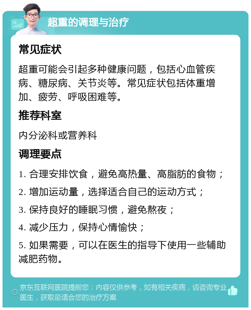 超重的调理与治疗 常见症状 超重可能会引起多种健康问题，包括心血管疾病、糖尿病、关节炎等。常见症状包括体重增加、疲劳、呼吸困难等。 推荐科室 内分泌科或营养科 调理要点 1. 合理安排饮食，避免高热量、高脂肪的食物； 2. 增加运动量，选择适合自己的运动方式； 3. 保持良好的睡眠习惯，避免熬夜； 4. 减少压力，保持心情愉快； 5. 如果需要，可以在医生的指导下使用一些辅助减肥药物。