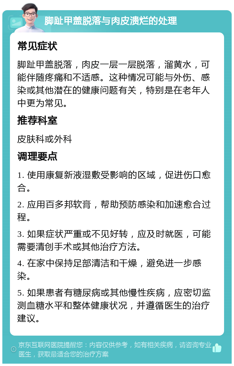 脚趾甲盖脱落与肉皮溃烂的处理 常见症状 脚趾甲盖脱落，肉皮一层一层脱落，溜黄水，可能伴随疼痛和不适感。这种情况可能与外伤、感染或其他潜在的健康问题有关，特别是在老年人中更为常见。 推荐科室 皮肤科或外科 调理要点 1. 使用康复新液湿敷受影响的区域，促进伤口愈合。 2. 应用百多邦软膏，帮助预防感染和加速愈合过程。 3. 如果症状严重或不见好转，应及时就医，可能需要清创手术或其他治疗方法。 4. 在家中保持足部清洁和干燥，避免进一步感染。 5. 如果患者有糖尿病或其他慢性疾病，应密切监测血糖水平和整体健康状况，并遵循医生的治疗建议。