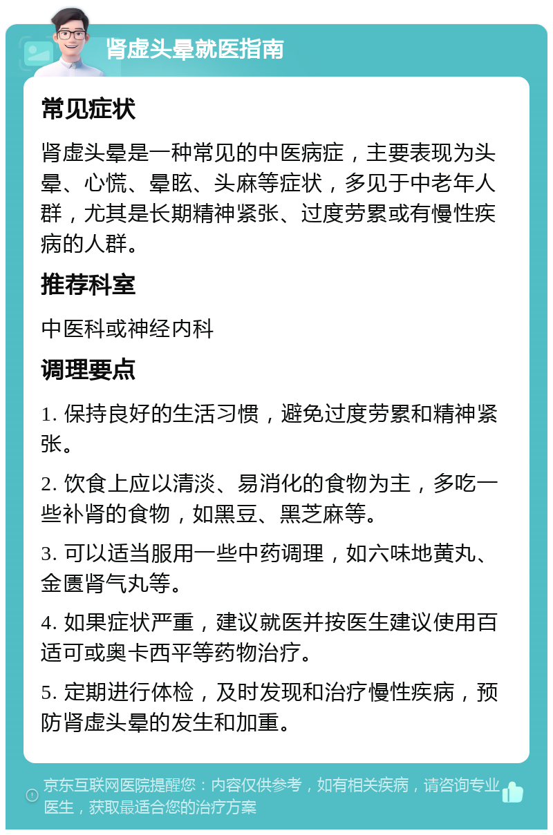 肾虚头晕就医指南 常见症状 肾虚头晕是一种常见的中医病症，主要表现为头晕、心慌、晕眩、头麻等症状，多见于中老年人群，尤其是长期精神紧张、过度劳累或有慢性疾病的人群。 推荐科室 中医科或神经内科 调理要点 1. 保持良好的生活习惯，避免过度劳累和精神紧张。 2. 饮食上应以清淡、易消化的食物为主，多吃一些补肾的食物，如黑豆、黑芝麻等。 3. 可以适当服用一些中药调理，如六味地黄丸、金匮肾气丸等。 4. 如果症状严重，建议就医并按医生建议使用百适可或奥卡西平等药物治疗。 5. 定期进行体检，及时发现和治疗慢性疾病，预防肾虚头晕的发生和加重。