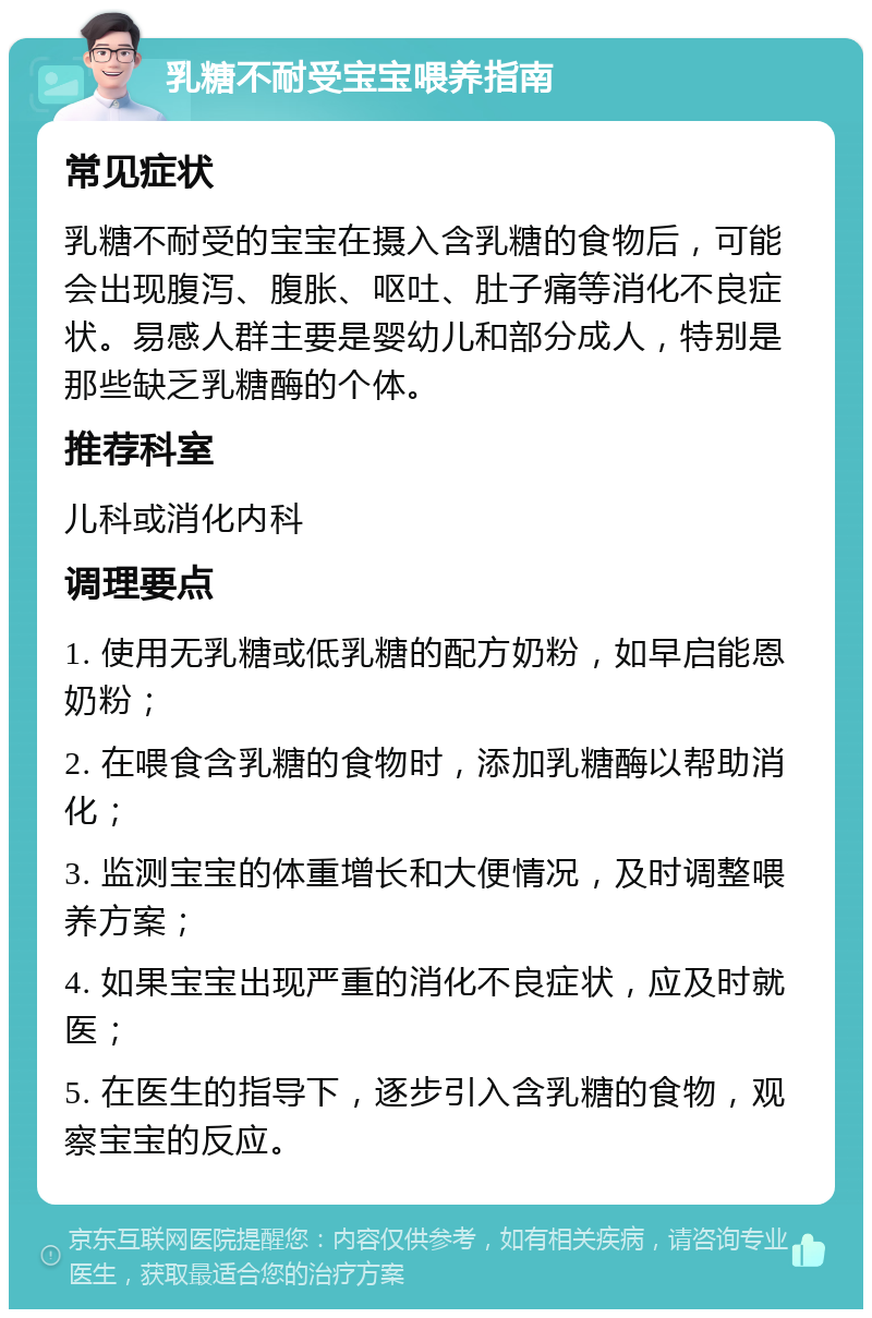 乳糖不耐受宝宝喂养指南 常见症状 乳糖不耐受的宝宝在摄入含乳糖的食物后，可能会出现腹泻、腹胀、呕吐、肚子痛等消化不良症状。易感人群主要是婴幼儿和部分成人，特别是那些缺乏乳糖酶的个体。 推荐科室 儿科或消化内科 调理要点 1. 使用无乳糖或低乳糖的配方奶粉，如早启能恩奶粉； 2. 在喂食含乳糖的食物时，添加乳糖酶以帮助消化； 3. 监测宝宝的体重增长和大便情况，及时调整喂养方案； 4. 如果宝宝出现严重的消化不良症状，应及时就医； 5. 在医生的指导下，逐步引入含乳糖的食物，观察宝宝的反应。