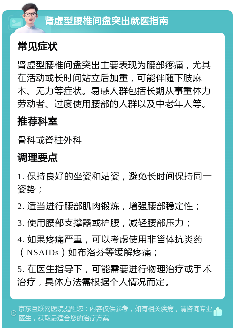 肾虚型腰椎间盘突出就医指南 常见症状 肾虚型腰椎间盘突出主要表现为腰部疼痛，尤其在活动或长时间站立后加重，可能伴随下肢麻木、无力等症状。易感人群包括长期从事重体力劳动者、过度使用腰部的人群以及中老年人等。 推荐科室 骨科或脊柱外科 调理要点 1. 保持良好的坐姿和站姿，避免长时间保持同一姿势； 2. 适当进行腰部肌肉锻炼，增强腰部稳定性； 3. 使用腰部支撑器或护腰，减轻腰部压力； 4. 如果疼痛严重，可以考虑使用非甾体抗炎药（NSAIDs）如布洛芬等缓解疼痛； 5. 在医生指导下，可能需要进行物理治疗或手术治疗，具体方法需根据个人情况而定。