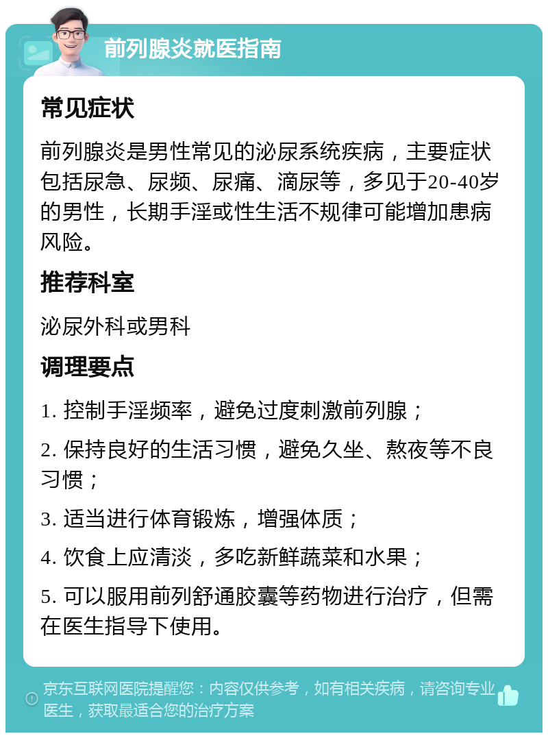 前列腺炎就医指南 常见症状 前列腺炎是男性常见的泌尿系统疾病，主要症状包括尿急、尿频、尿痛、滴尿等，多见于20-40岁的男性，长期手淫或性生活不规律可能增加患病风险。 推荐科室 泌尿外科或男科 调理要点 1. 控制手淫频率，避免过度刺激前列腺； 2. 保持良好的生活习惯，避免久坐、熬夜等不良习惯； 3. 适当进行体育锻炼，增强体质； 4. 饮食上应清淡，多吃新鲜蔬菜和水果； 5. 可以服用前列舒通胶囊等药物进行治疗，但需在医生指导下使用。