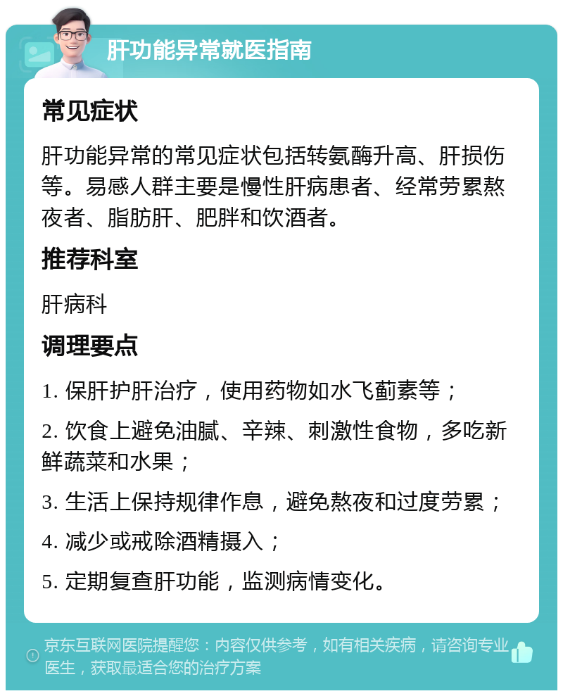 肝功能异常就医指南 常见症状 肝功能异常的常见症状包括转氨酶升高、肝损伤等。易感人群主要是慢性肝病患者、经常劳累熬夜者、脂肪肝、肥胖和饮酒者。 推荐科室 肝病科 调理要点 1. 保肝护肝治疗，使用药物如水飞蓟素等； 2. 饮食上避免油腻、辛辣、刺激性食物，多吃新鲜蔬菜和水果； 3. 生活上保持规律作息，避免熬夜和过度劳累； 4. 减少或戒除酒精摄入； 5. 定期复查肝功能，监测病情变化。