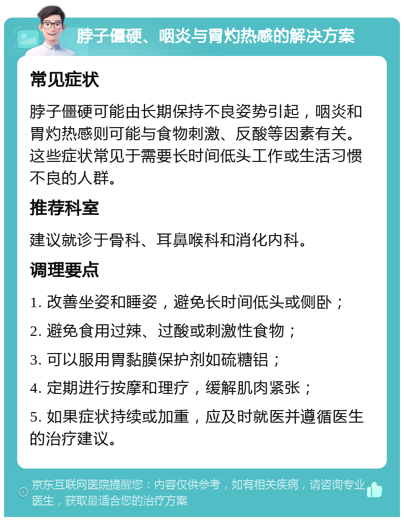 脖子僵硬、咽炎与胃灼热感的解决方案 常见症状 脖子僵硬可能由长期保持不良姿势引起，咽炎和胃灼热感则可能与食物刺激、反酸等因素有关。这些症状常见于需要长时间低头工作或生活习惯不良的人群。 推荐科室 建议就诊于骨科、耳鼻喉科和消化内科。 调理要点 1. 改善坐姿和睡姿，避免长时间低头或侧卧； 2. 避免食用过辣、过酸或刺激性食物； 3. 可以服用胃黏膜保护剂如硫糖铝； 4. 定期进行按摩和理疗，缓解肌肉紧张； 5. 如果症状持续或加重，应及时就医并遵循医生的治疗建议。