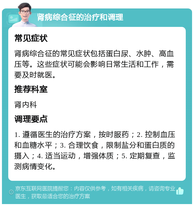 肾病综合征的治疗和调理 常见症状 肾病综合征的常见症状包括蛋白尿、水肿、高血压等。这些症状可能会影响日常生活和工作，需要及时就医。 推荐科室 肾内科 调理要点 1. 遵循医生的治疗方案，按时服药；2. 控制血压和血糖水平；3. 合理饮食，限制盐分和蛋白质的摄入；4. 适当运动，增强体质；5. 定期复查，监测病情变化。