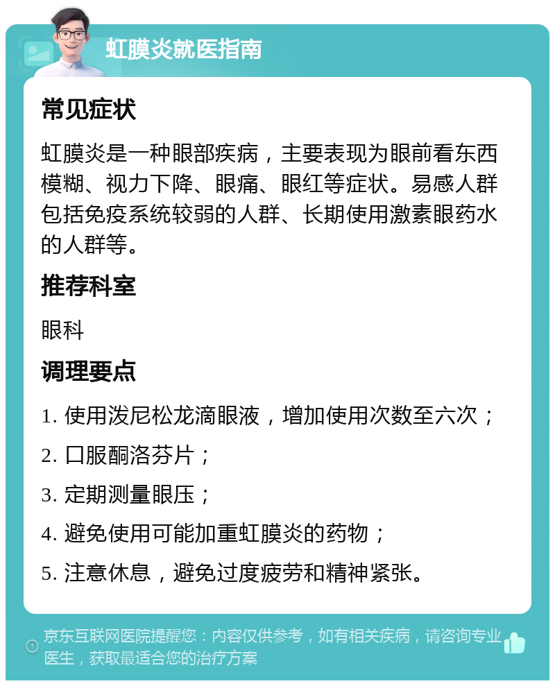 虹膜炎就医指南 常见症状 虹膜炎是一种眼部疾病，主要表现为眼前看东西模糊、视力下降、眼痛、眼红等症状。易感人群包括免疫系统较弱的人群、长期使用激素眼药水的人群等。 推荐科室 眼科 调理要点 1. 使用泼尼松龙滴眼液，增加使用次数至六次； 2. 口服酮洛芬片； 3. 定期测量眼压； 4. 避免使用可能加重虹膜炎的药物； 5. 注意休息，避免过度疲劳和精神紧张。