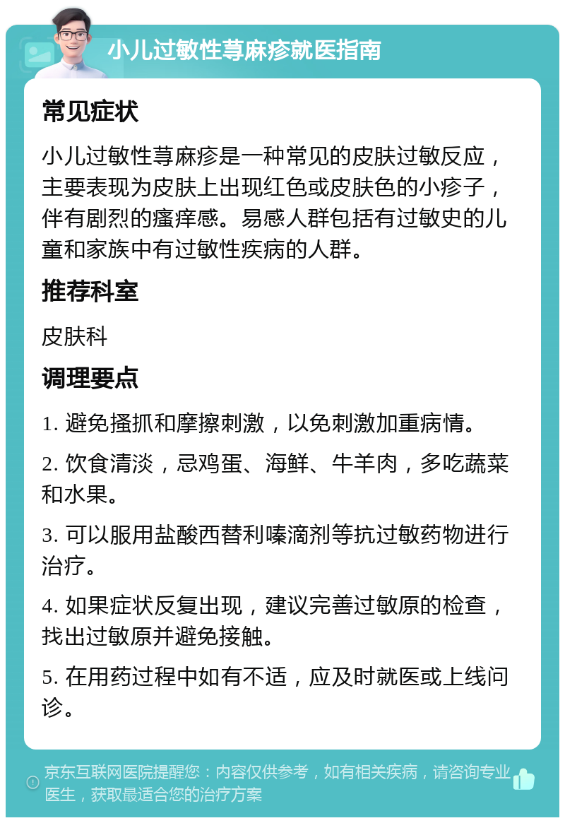 小儿过敏性荨麻疹就医指南 常见症状 小儿过敏性荨麻疹是一种常见的皮肤过敏反应，主要表现为皮肤上出现红色或皮肤色的小疹子，伴有剧烈的瘙痒感。易感人群包括有过敏史的儿童和家族中有过敏性疾病的人群。 推荐科室 皮肤科 调理要点 1. 避免搔抓和摩擦刺激，以免刺激加重病情。 2. 饮食清淡，忌鸡蛋、海鲜、牛羊肉，多吃蔬菜和水果。 3. 可以服用盐酸西替利嗪滴剂等抗过敏药物进行治疗。 4. 如果症状反复出现，建议完善过敏原的检查，找出过敏原并避免接触。 5. 在用药过程中如有不适，应及时就医或上线问诊。