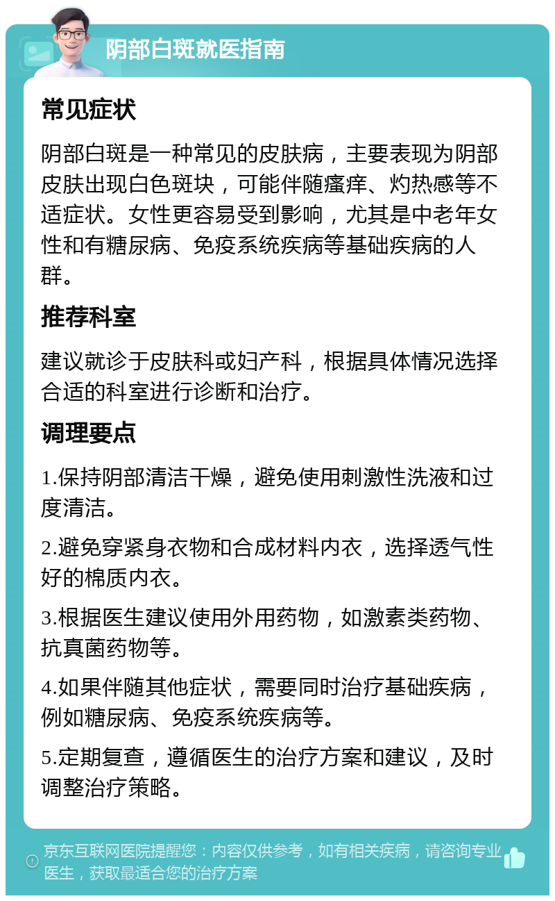 阴部白斑就医指南 常见症状 阴部白斑是一种常见的皮肤病，主要表现为阴部皮肤出现白色斑块，可能伴随瘙痒、灼热感等不适症状。女性更容易受到影响，尤其是中老年女性和有糖尿病、免疫系统疾病等基础疾病的人群。 推荐科室 建议就诊于皮肤科或妇产科，根据具体情况选择合适的科室进行诊断和治疗。 调理要点 1.保持阴部清洁干燥，避免使用刺激性洗液和过度清洁。 2.避免穿紧身衣物和合成材料内衣，选择透气性好的棉质内衣。 3.根据医生建议使用外用药物，如激素类药物、抗真菌药物等。 4.如果伴随其他症状，需要同时治疗基础疾病，例如糖尿病、免疫系统疾病等。 5.定期复查，遵循医生的治疗方案和建议，及时调整治疗策略。