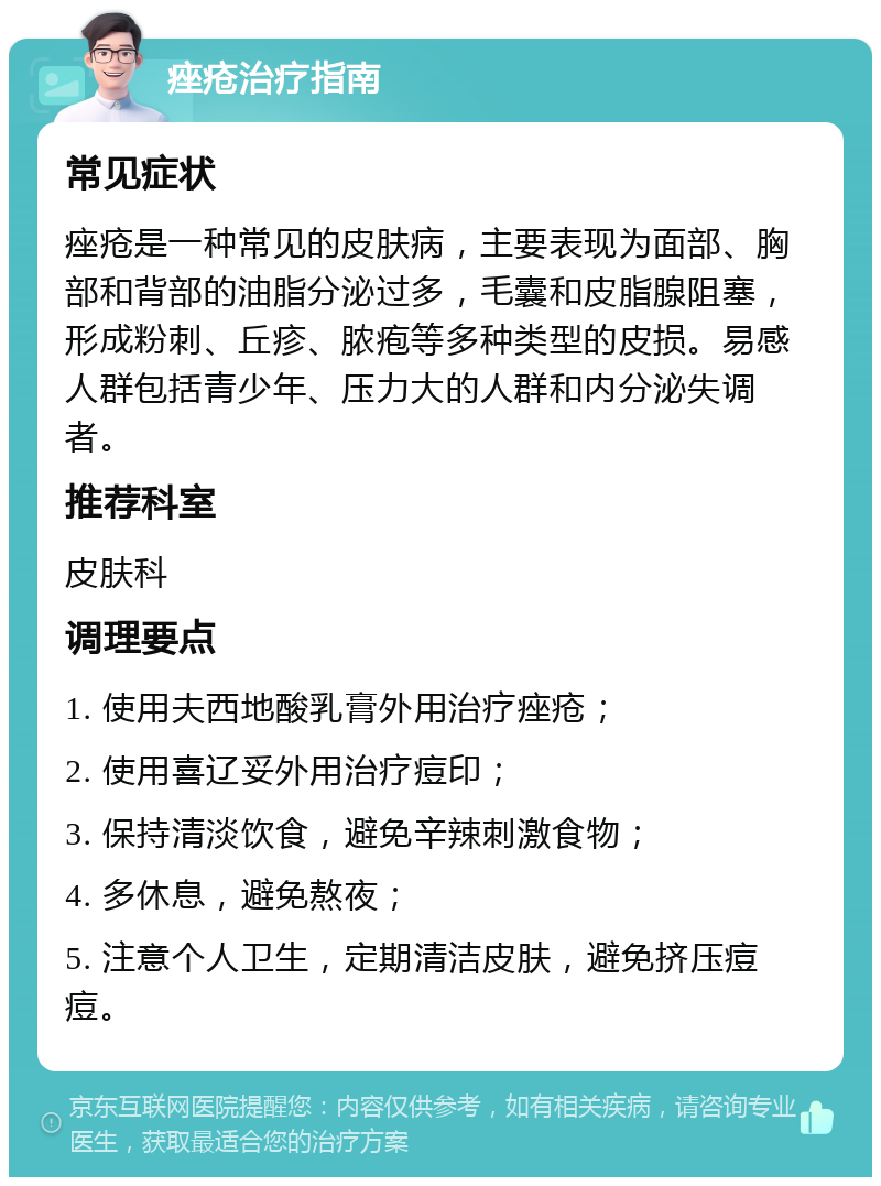 痤疮治疗指南 常见症状 痤疮是一种常见的皮肤病，主要表现为面部、胸部和背部的油脂分泌过多，毛囊和皮脂腺阻塞，形成粉刺、丘疹、脓疱等多种类型的皮损。易感人群包括青少年、压力大的人群和内分泌失调者。 推荐科室 皮肤科 调理要点 1. 使用夫西地酸乳膏外用治疗痤疮； 2. 使用喜辽妥外用治疗痘印； 3. 保持清淡饮食，避免辛辣刺激食物； 4. 多休息，避免熬夜； 5. 注意个人卫生，定期清洁皮肤，避免挤压痘痘。