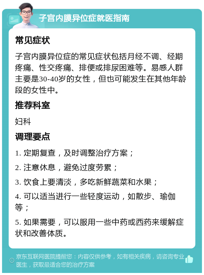 子宫内膜异位症就医指南 常见症状 子宫内膜异位症的常见症状包括月经不调、经期疼痛、性交疼痛、排便或排尿困难等。易感人群主要是30-40岁的女性，但也可能发生在其他年龄段的女性中。 推荐科室 妇科 调理要点 1. 定期复查，及时调整治疗方案； 2. 注意休息，避免过度劳累； 3. 饮食上要清淡，多吃新鲜蔬菜和水果； 4. 可以适当进行一些轻度运动，如散步、瑜伽等； 5. 如果需要，可以服用一些中药或西药来缓解症状和改善体质。