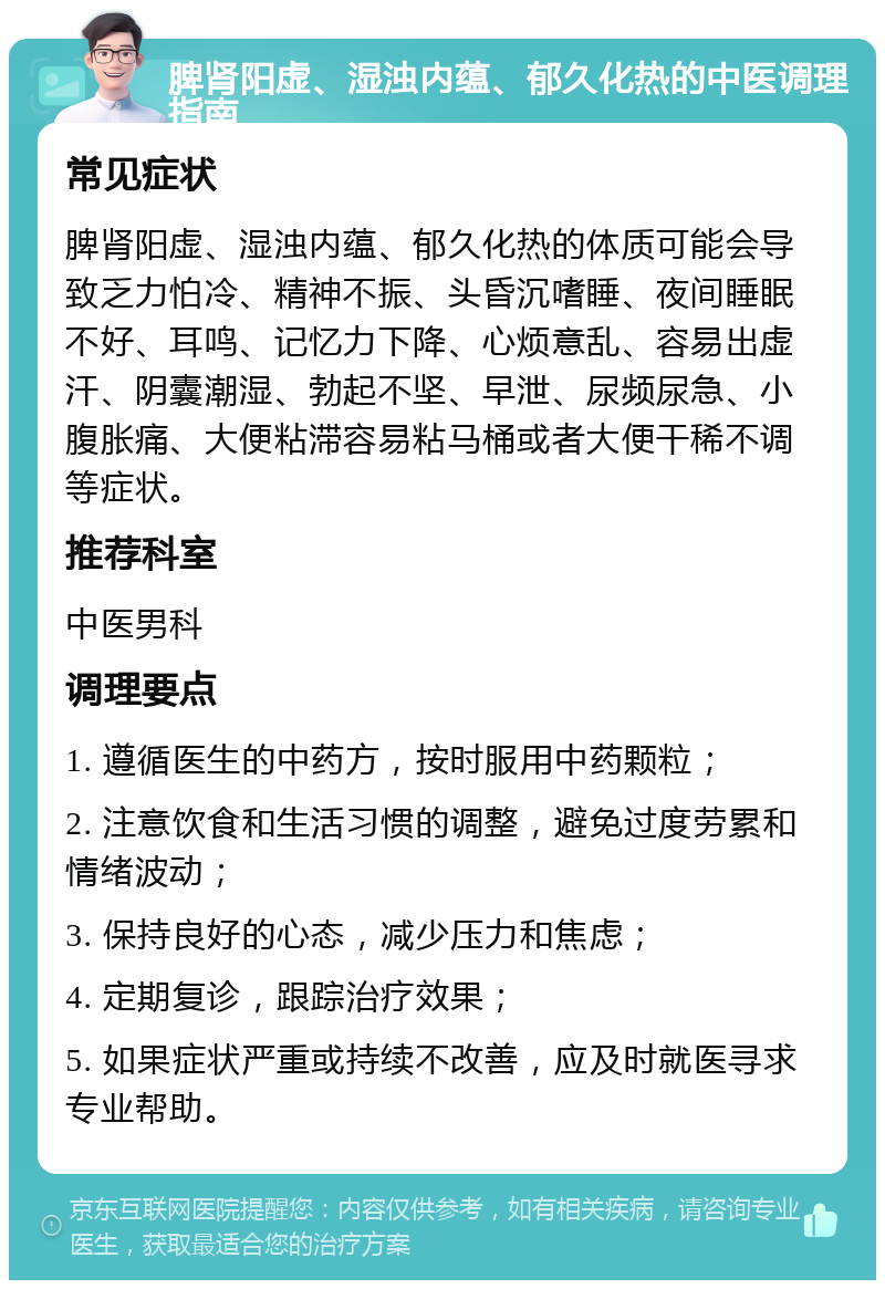 脾肾阳虚、湿浊内蕴、郁久化热的中医调理指南 常见症状 脾肾阳虚、湿浊内蕴、郁久化热的体质可能会导致乏力怕冷、精神不振、头昏沉嗜睡、夜间睡眠不好、耳鸣、记忆力下降、心烦意乱、容易出虚汗、阴囊潮湿、勃起不坚、早泄、尿频尿急、小腹胀痛、大便粘滞容易粘马桶或者大便干稀不调等症状。 推荐科室 中医男科 调理要点 1. 遵循医生的中药方，按时服用中药颗粒； 2. 注意饮食和生活习惯的调整，避免过度劳累和情绪波动； 3. 保持良好的心态，减少压力和焦虑； 4. 定期复诊，跟踪治疗效果； 5. 如果症状严重或持续不改善，应及时就医寻求专业帮助。