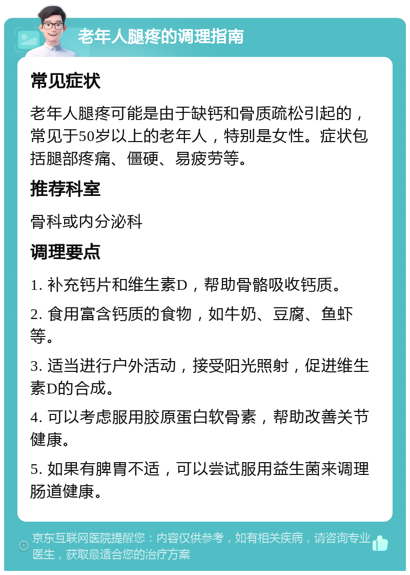 老年人腿疼的调理指南 常见症状 老年人腿疼可能是由于缺钙和骨质疏松引起的，常见于50岁以上的老年人，特别是女性。症状包括腿部疼痛、僵硬、易疲劳等。 推荐科室 骨科或内分泌科 调理要点 1. 补充钙片和维生素D，帮助骨骼吸收钙质。 2. 食用富含钙质的食物，如牛奶、豆腐、鱼虾等。 3. 适当进行户外活动，接受阳光照射，促进维生素D的合成。 4. 可以考虑服用胶原蛋白软骨素，帮助改善关节健康。 5. 如果有脾胃不适，可以尝试服用益生菌来调理肠道健康。